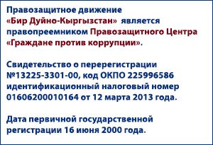 Правозащитное движение 'Бир Дуйно-Кыргызстан' является правопреемником Правозащитного Центра 'Граждане против коррупции'. Свидетельство о перерегистрации №13225-3301-00, код ОКПО 225996586 идентификационный налоговый номер 01606200010164 от 12 марта 2013 года. Дата первичной государственной регистрации 16 июня 2000 года.