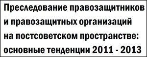 Отчет о преследовании правозащитников и правозащитных организаций на постсоветском пространстве: основные тенденции 2011-2013